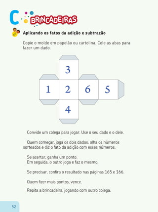 5252
Aplicando os fatos da adição e subtração
Copie o molde em papelão ou cartolina. Cole as abas para
fazer um dado.
1 2
3
4
6 5
Convide um colega para jogar. Use o seu dado e o dele.
Quem começar, joga os dois dados, olha os números
sorteados e diz o fato da adição com esses números.
Se acertar, ganha um ponto.
Em seguida, o outro joga e faz o mesmo.
Se precisar, confira o resultado nas páginas 165 e 166.
Quem fizer mais pontos, vence.
Repita a brincadeira, jogando com outro colega.
C
 