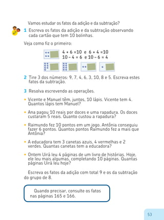 53
Vamos estudar os fatos da adição e da subtração?
1	 Escreva os fatos da adição e da subtração observando
cada cartão que tem 10 bolinhas.
Veja como fiz o primeiro:
2	 Tire 3 dos números: 9, 7, 4, 6, 3, 10, 8 e 5. Escreva estes
fatos da subtração.
3	 Resolva escrevendo as operações.
•	Vicente e Manuel têm, juntos, 10 lápis. Vicente tem 4.
Quantos lápis tem Manuel?
•	Ana pagou 10 reais por doces e uma rapadura. Os doces
custaram 5 reais. Quanto custou a rapadura?
•	Raimundo fez 10 pontos em um jogo. Antônia conseguiu
fazer 6 pontos. Quantos pontos Raimundo fez a mais que
Antônia?
•	A educadora tem 3 canetas azuis, 4 vermelhas e 2
verdes. Quantas canetas tem a educadora?
•	Ontem Uirá leu 4 páginas de um livro de histórias. Hoje,
ele leu mais algumas, completando 10 páginas. Quantas
páginas Uirá leu hoje?
Escreva os fatos da adição com total 9 e os da subtração
do grupo de 8.
4 + 6 =10 e 6 + 4 =10
10 – 4 = 6 e 10 – 6 = 4
Quando precisar, consulte os fatos
nas páginas 165 e 166.
 