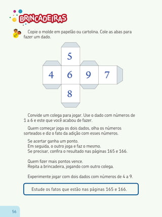 5656
Copie o molde em papelão ou cartolina. Cole as abas para
fazer um dado.
4 6
5
8
9 7
Convide um colega para jogar. Use o dado com números de
1 a 6 e este que você acabou de fazer.
Quem começar joga os dois dados, olha os números
sorteados e diz o fato da adição com esses números.
Se acertar ganha um ponto.
Em seguida, o outro joga e faz o mesmo.
Se precisar, confira o resultado nas páginas 165 e 166.
Quem fizer mais pontos vence.
Repita a brincadeira, jogando com outro colega.
Experimente jogar com dois dados com números de 4 a 9.
Estude os fatos que estão nas páginas 165 e 166.
 