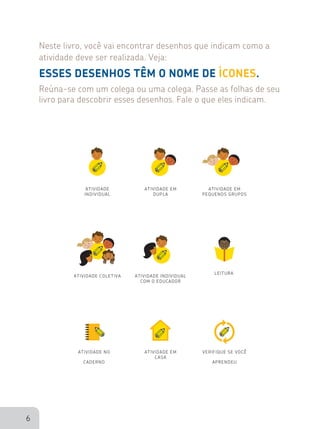 6
VERIFIQUE SE VOCÊ
APRENDEU
ATIVIDADE NO
CADERNO
LEITURA
ATIVIDADE EM
CASA
ATIVIDADE COLETIVA
ATIVIDADE EM
PEQUENOS GRUPOS
ATIVIDADE
INDIVIDUAL
ATIVIDADE EM
DUPLA
ATIVIDADE INDIVIDUAL
COM O EDUCADOR
 