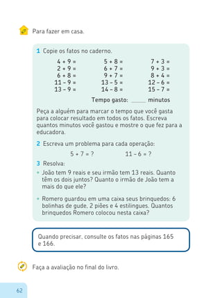 62
Para fazer em casa.
1	 Copie os fatos no caderno.
4 + 9 =
2 + 9 =
6 + 8 =
11 – 9 =
13 – 9 =
5 + 8 =
6 + 7 =
9 + 7 =
13 – 5 =
14 – 8 =
7 + 3 =
9 + 3 =
8 + 4 =
12 – 6 =
15 – 7 =
Tempo gasto: 		 minutos
Peça a alguém para marcar o tempo que você gasta
para colocar resultado em todos os fatos. Escreva
quantos minutos você gastou e mostre o que fez para a
educadora.
2	 Escreva um problema para cada operação:
5 + 7 = ?				 11 – 6 = ?
3	 Resolva:
•	João tem 9 reais e seu irmão tem 13 reais. Quanto
têm os dois juntos? Quanto o irmão de João tem a
mais do que ele?
•	Romero guardou em uma caixa seus brinquedos: 6
bolinhas de gude, 2 piões e 4 estilingues. Quantos
brinquedos Romero colocou nesta caixa?
Quando precisar, consulte os fatos nas páginas 165
e 166.
Faça a avaliação no final do livro.
 