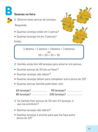 65
1 dezena + 1 dezena + 1dezena = 3 dezenas
ou
10 + 10 + 10 = 30
Então,
Dezenas na feira
1 Observe estas pencas de laranjas.
Responda:
•	Quantas	laranjas	estão	em	1	penca?
•	Quantas	laranjas	há	em	3	pencas?
2 Vanilda ainda tem 48 laranjas para amarrar em pencas.
•	Quantas	pencas	de	10	ela	vai	fazer?
•	Quantas	laranjas	vão	sobrar?
•	Quantas	laranjas	faltam	para	completar	outra	penca	de	10?
•	Quantas	pencas	Vanilda	pode	fazer	com:
60 laranjas?
80 laranjas?
90 laranjas?
100 laranjas?
3 Se Vanilda fizer pencas de 10 com 53 laranjas, o
que vai acontecer?
•	Quantas	laranjas	vão	sobrar?
•	Quantas	laranjas	é	preciso	para	que	ela	faça	outra	
penca de 10?
B
 