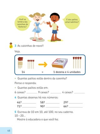 68
Você se
lembra das
caixinhas de
fósforos?
E dos palitos
amarradinhos?
3	 As caixinhas de novo!!
Veja.
14 			 = 		 1 dezena e 4 unidades
•	 Quantos palitos estão dentro da caixinha?
Pense e responda:
•	 Quantos palitos estão em:
6 caixas?			 9 caixas?		 4 caixas?
4	 Quantas dezenas há nos números:
46?
71?
58?
90?
29?
66?
5	 Escreva de 10 em 10, até 100, no seu caderno.
10 – 20...
Mostre à educadora o que você fez.
 