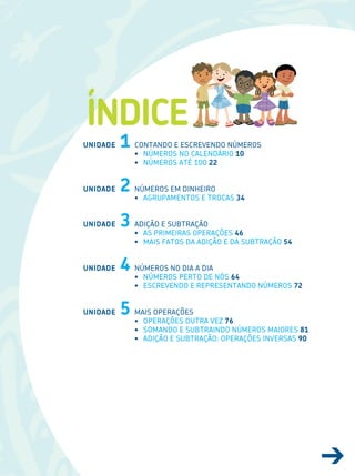 7
ÍNDICE
UNIDADE 1
UNIDADE 2
UNIDADE 3
UNIDADE 4
UNIDADE 5
CoNTANDo e esCreVeNDo NúMeros
• NúMeros No CALeNDÁrIo 10
• NúMeros ATÉ 100 22
NúMeros eM DINHeIro
• AGrUPAMeNTos e TroCAs 34
ADIÇÃo e sUBTrAÇÃo
• As PrIMeIrAs oPerAÇÕes 46
• MAIs FATos DA ADIÇÃo e DA sUBTrAÇÃo 54
NúMeros No DIA A DIA
• NúMeros PerTo De Nós 64
• esCreVeNDo e rePreseNTANDo NúMeros 72
MAIs oPerAÇÕes
• oPerAÇÕes oUTrA VeZ 76
• soMANDo e sUBTrAINDo NúMeros MAIores 81
• ADIÇÃo e sUBTrAÇÃo: oPerAÇÕes INVersAs 90
 