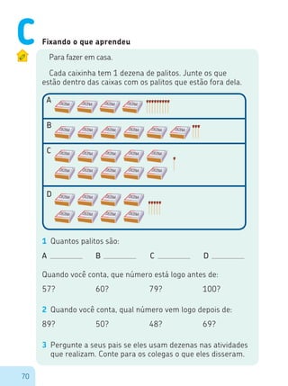 70
Fixando o que aprendeu
Para fazer em casa.
Cada caixinha tem 1 dezena de palitos. Junte os que
estão dentro das caixas com os palitos que estão fora dela.
A
B
C
D
1	 Quantos palitos são:
A					 	 B		 C		 D
Quando você conta, que número está logo antes de:
57?					 60?			 79?			 100?
89?					 50?			 48?			 69?
2	 Quando você conta, qual número vem logo depois de:
3	 Pergunte a seus pais se eles usam dezenas nas atividades
que realizam. Conte para os colegas o que eles disseram.
C
 