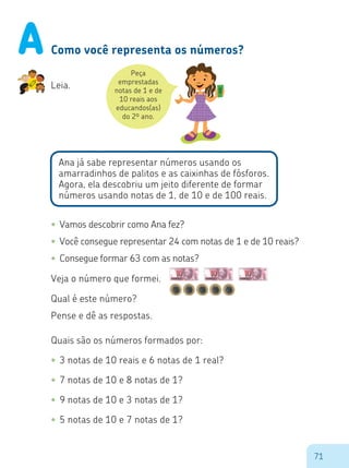 71
Como você representa os números?
Peça
emprestadas
notas de 1 e de
10 reais aos
educandos(as)
do 2º ano.
$
Leia.
Ana já sabe representar números usando os
amarradinhos de palitos e as caixinhas de fósforos.
Agora, ela descobriu um jeito diferente de formar
números usando notas de 1, de 10 e de 100 reais.
•	Vamos descobrir como Ana fez?
•	Você consegue representar 24 com notas de 1 e de 10 reais?
•	Consegue formar 63 com as notas?
Veja o número que formei.
Qual é este número?
Pense e dê as respostas.
Quais são os números formados por:
•	3 notas de 10 reais e 6 notas de 1 real?
•	7 notas de 10 e 8 notas de 1?
•	9 notas de 10 e 3 notas de 1?
•	5 notas de 10 e 7 notas de 1?
A
 