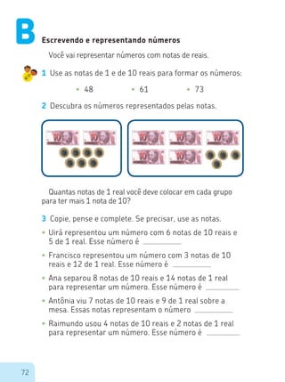 72
Escrevendo e representando números
Você vai representar números com notas de reais.
1	 Use as notas de 1 e de 10 reais para formar os números:
•	 48 •	 61 •	 73
2	 Descubra os números representados pelas notas.
Quantas notas de 1 real você deve colocar em cada grupo
para ter mais 1 nota de 10?
3	 Copie, pense e complete. Se precisar, use as notas.
•	Uirá representou um número com 6 notas de 10 reais e
5 de 1 real. Esse número é
•	Francisco representou um número com 3 notas de 10
reais e 12 de 1 real. Esse número é
•	Ana separou 8 notas de 10 reais e 14 notas de 1 real
para representar um número. Esse número é
•	Antônia viu 7 notas de 10 reais e 9 de 1 real sobre a
mesa. Essas notas representam o número
•	Raimundo usou 4 notas de 10 reais e 2 notas de 1 real
para representar um número. Esse número é
B
 
