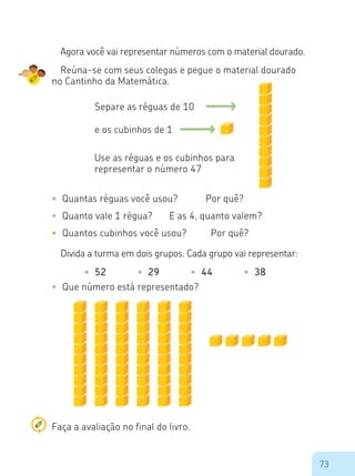 73
•	 52 •	 29 •	 44 •	 38
Agora você vai representar números com o material dourado.
Reúna-se com seus colegas e pegue o material dourado
no Cantinho da Matemática.
Separe as réguas de 10
e os cubinhos de 1
Use as réguas e os cubinhos para
representar o número 47
•	 Quantas réguas você usou?		 Por quê?
•	 Quanto vale 1 régua?	 E as 4, quanto valem?
•	 Quantos cubinhos você usou?	 Por quê?
Divida a turma em dois grupos. Cada grupo vai representar:
•	 Que número está representado?
Faça a avaliação no final do livro.
 