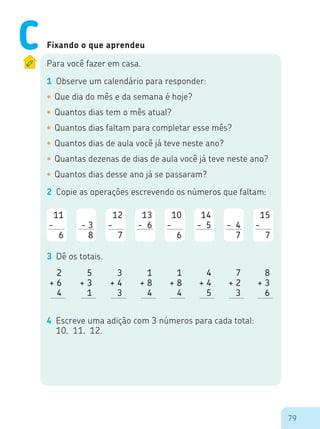 79
Fixando o que aprendeu
Para você fazer em casa.
1	 Observe um calendário para responder:
•	Que dia do mês e da semana é hoje?
•	Quantos dias tem o mês atual?
•	Quantos dias faltam para completar esse mês?
•	Quantos dias de aula você já teve neste ano?
•	Quantas dezenas de dias de aula você já teve neste ano?
•	Quantos dias desse ano já se passaram?
2	 Copie as operações escrevendo os números que faltam:
11
-00
6
00
- 3
8
12
-00
7
13
- 6
0
10
-00
6
14
- 5
0
00
- 4
7
15
-00
7
3 	Dê os totais.
2
+ 6
4
5
+ 3
1
3
+ 4
3
1
+ 8
4
1
+ 8
4
4
+ 4
5
7
+ 2
3
8
+ 3
6
4	 Escreve uma adição com 3 números para cada total:
10, 11, 12.
C
 
