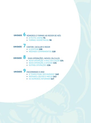 8
Números e formas ao redor de nós
•	 A FESTA JUNINA 94
•	 FORMAS GEOMÉTRICAS 98
CONTAR, CACULAR E MEDIR
•	 A CENTENA 108
•	 MEDINDO COMPRIMENTOS 118
OVAS OPERAÇÕES, NOVOS CÁLCULOS
•	 NOVA OPERAÇÃO: A MULTIPLICAÇÃO 124
•	 NOVA OPERAÇÃO: A DIVISÃO 131
•	 OUTRAS OPERAÇÕES 136
ENCERRANDO O ANO
•	 O TEMPO PODE SER MUDADO? 140
•	 MEDINDO LÍQUIDO E MASSA 143
•	 OS NÚMEROS INFORMAM 147
UNIDADE 6
UNIDADE 7
UNIDADE 8
UNIDADE 9
 