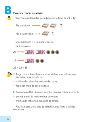 82
Fazendo contas de adição
Veja como Antônia fez para descobrir o total de 23 + 12
Pés de alface
Pés de almeirão
São 3 dezenas e 5 unidades, ou 35.
Uirá fez assim:
23
23 + 12 = 35
12
1	 Faça como a Ana: desenhe as caixinhas e os palitos para
encontrar o resultado de:
•	 molhos de cebolinha mais os de couve;
•	 repolhos mais os pés de alface.
2	 Faça como o Uirá: desenhe as notas para encontrar a soma de:
•	 pés de almeirão mais molhos de couve;
•	 molhos de cebolinha mais pés de alface.
Para isso, consulte a lista de hortaliças que Alzira e Vanilda
venderam.
B
 
