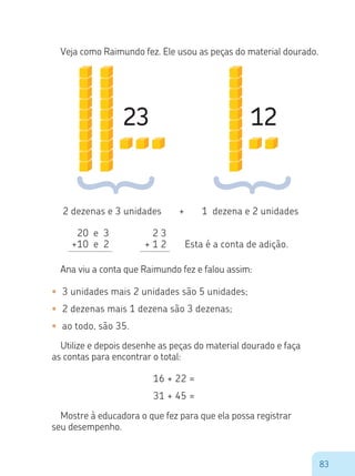 83
Veja como Raimundo fez. Ele usou as peças do material dourado.
23 12
2 dezenas e 3 unidades + 1 dezena e 2 unidades
20 e 3
+10 e 2
2 3
+ 1 2 Esta é a conta de adição.
Ana viu a conta que Raimundo fez e falou assim:
•	 3 unidades mais 2 unidades são 5 unidades;
•	 2 dezenas mais 1 dezena são 3 dezenas;
•	 ao todo, são 35.
Utilize e depois desenhe as peças do material dourado e faça
as contas para encontrar o total:
16 + 22 =
31 + 45 =
Mostre à educadora o que fez para que ela possa registrar
seu desempenho.
 