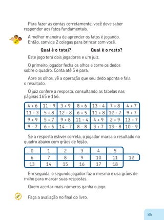 85
Em seguida, o segundo jogador faz o mesmo e usa grãos de
milho para marcar suas respostas.
Quem acertar mais números ganha o jogo.
Para fazer as contas corretamente, você deve saber
responder aos fatos fundamentais.
A melhor maneira de aprender os fatos é jogando.
Então, convide 2 colegas para brincar com você.
Qual é o total? Qual é o resto?
Este jogo terá dois jogadores e um juiz.
O primeiro jogador fecha os olhos e corre os dedos
sobre o quadro. Conta até 5 e para.
Abre os olhos, vê a operação que seu dedo aponta e fala
o resultado.
O juiz confere a resposta, consultando as tabelas nas
páginas 165 e 166.
4 + 6
11 - 3
9 + 9
9 - 7
0
6
13
1
7
14
2
8
15
3
9
16
4
10
17
5
11 12
18
11 - 9
5 + 8
5 + 7
6 + 5
3 + 9
12 - 8
9 + 8
14 - 7
8 + 6
6 + 5
11 - 4
8 - 8
13 - 4
11 + 8
4 + 9
3 + 7
7 + 8
12 - 7
2 + 9
13 - 8
4 + 7
9 + 7
13 - 7
10 - 9
Se a resposta estiver correta, o jogador marca o resultado no
quadro abaixo com grãos de feijão.
Faça a avaliação no final do livro.
 