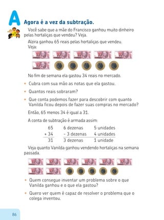 86
Agora é a vez da subtração.
Você sabe que a mãe do Francisco ganhou muito dinheiro
pelas hortaliças que vendeu? Veja.
Alzira ganhou 65 reais pelas hortaliças que vendeu.
Veja:
No fim de semana ela gastou 34 reais no mercado.
•	 Cubra com sua mão as notas que ela gastou.
•	 Quantos reais sobraram?
•	 Que conta podemos fazer para descobrir com quanto
	 Vanilda ficou depois de fazer suas compras no mercado?
Então, 65 menos 34 é igual a 31.
A conta de subtração é armada assim:
6 dezenas		 5 unidades
- 3 dezenas	 4 unidades
3 dezenas		 1 unidade
65
+ 34
31
Veja quanto Vanilda ganhou vendendo hortaliças na semana
passada.
•	 Quem consegue inventar um problema sobre o que
Vanilda ganhou e o que ela gastou?
•	 Quero ver quem é capaz de resolver o problema que o
colega inventou.
A
 