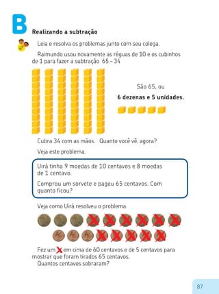 87
Fez um 	 em cima de 60 centavos e de 5 centavos para
mostrar que foram tirados 65 centavos.
Quantos centavos sobraram?
Realizando a subtração
Leia e resolva os problemas junto com seu colega.
Raimundo usou novamente as réguas de 10 e os cubinhos
de 1 para fazer a subtração 65 – 34
São 65, ou
6 dezenas e 5 unidades.
Cubra 34 com as mãos. Quanto você vê, agora?
Veja este problema.
Uirá tinha 9 moedas de 10 centavos e 8 moedas
de 1 centavo.
Comprou um sorvete e pagou 65 centavos. Com
quanto ficou?
Veja como Uirá resolveu o problema.
B
 