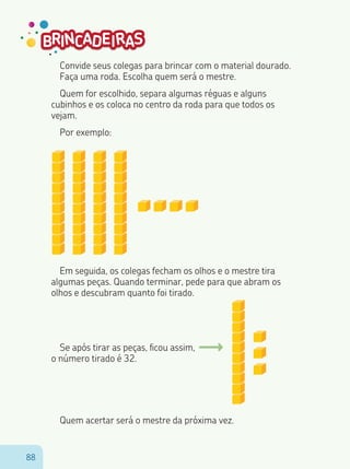 8888
Convide seus colegas para brincar com o material dourado.
Faça uma roda. Escolha quem será o mestre.
Quem for escolhido, separa algumas réguas e alguns
cubinhos e os coloca no centro da roda para que todos os
vejam.
Por exemplo:
Em seguida, os colegas fecham os olhos e o mestre tira
algumas peças. Quando terminar, pede para que abram os
olhos e descubram quanto foi tirado.
Se após tirar as peças, ficou assim,
o número tirado é 32.
Quem acertar será o mestre da próxima vez.
 