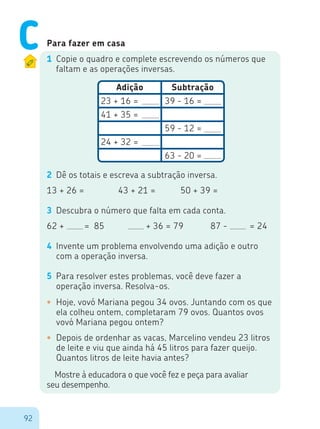 92
Para fazer em casa
1	 Copie o quadro e complete escrevendo os números que
faltam e as operações inversas.
2	 Dê os totais e escreva a subtração inversa.
13 + 26 = 43 + 21 = 50 + 39 =
3	 Descubra o número que falta em cada conta.
62 +			 = 85 	 + 36 = 79 87 - 	 = 24
4	 Invente um problema envolvendo uma adição e outro
com a operação inversa.
5	 Para resolver estes problemas, você deve fazer a
operação inversa. Resolva-os.
Adição
23 + 16 =
41 + 35 =
24 + 32 =
39 - 16 =
59 - 12 =
63 - 20 =
Subtração
•	 Hoje, vovó Mariana pegou 34 ovos. Juntando com os que
ela colheu ontem, completaram 79 ovos. Quantos ovos
vovó Mariana pegou ontem?
•	 Depois de ordenhar as vacas, Marcelino vendeu 23 litros
de leite e viu que ainda há 45 litros para fazer queijo.
Quantos litros de leite havia antes?
Mostre à educadora o que você fez e peça para avaliar
seu desempenho.
C
 