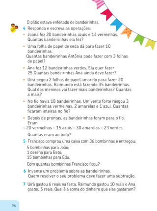 96
O pátio estava enfeitado de bandeirinhas.
4	 Responda e escreva as operações:
•	 Joana fez 20 bandeirinhas azuis e 14 vermelhas.
Quantas bandeirinhas ela fez?
•	 Uma folha de papel de seda dá para fazer 10
bandeirinhas.
Quantas bandeirinhas Antônia pode fazer com 3 folhas
de papel?
•	 Ana fez 12 bandeirinhas verdes. Ela quer fazer
25.Quantas bandeirinhas Ana ainda deve fazer?
•	 Uirá pegou 2 folhas de papel amarelo para fazer 20
bandeirinhas. Raimundo está fazendo 35 bandeirinhas.
Qual dos meninos vai fazer mais bandeirinhas? Quantas
a mais?
•	 No fio havia 18 bandeirinhas. Um vento forte rasgou 3
bandeirinhas vermelhas, 2 amarelas e 1 azul. Quantas
ficaram inteiras no fio?
•	 Depois de prontas, as bandeirinhas foram para o fio.
Eram
- 20 vermelhas - 15 azuis - 30 amarelas - 23 verdes.	
	 Quantas eram ao todo?
5	 Francisco comprou uma caixa com 36 bombinhas e entregou:
5 bombinhas para João;
1 dezena para Beto;
15 bombinhas para Edu.
Com quantas bombinhas Francisco ficou?
6	 Invente um problema sobre as bandeirinhas.
Quem resolver o seu problema deve fazer uma subtração.
7	 Uirá gastou 6 reais na festa. Raimundo gastou 10 reais e Ana
gastou 5 reais. Qual é a soma do dinheiro que eles gastaram?
 
