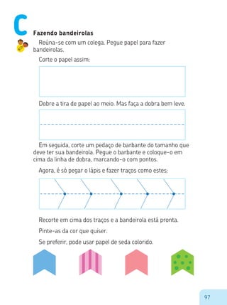 97
Fazendo bandeirolas
Reúna-se com um colega. Pegue papel para fazer
bandeirolas.
Corte o papel assim:
Dobre a tira de papel ao meio. Mas faça a dobra bem leve.
Em seguida, corte um pedaço de barbante do tamanho que
deve ter sua bandeirola. Pegue o barbante e coloque-o em
cima da linha de dobra, marcando-o com pontos.
Agora, é só pegar o lápis e fazer traços como estes:
Recorte em cima dos traços e a bandeirola está pronta.
Pinte-as da cor que quiser.
Se preferir, pode usar papel de seda colorido.
C
 