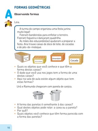 98
FORMAS GEOMÉTRICAS
Observando formas
Leia.
A turma do campo organizou uma festa junina
muito legal!
Fizeram bandeirolas para enfeitar o terreiro.
Fizeram fogueira e dançaram quadrilha.
As mães dos educandos(as) ajudaram a preparar a
festa. Ana trouxe caixas de doce de leite, de cocadas
e de pés-de-moleque.
•	 Quais os objetos que você conhece e que têm a
forma destas caixas?
•	 O dado que você usa nos jogos tem a forma de uma
destas caixas?
•	 Aqui na sala de aula existe algum objeto que tem
estas formas?
Uirá e Raimundo chegaram com panela de canjica.
•	 A forma das panelas é semelhante à das caixas?
•	 Qual destes objetos pode rolar: a caixa ou a panela?
•	 Por quê?
•	 Quais objetos você conhece que têm forma parecida com
a forma das panelas?
Cocada
Doce de
leite Amendoin
Pé de moleque
Cocada
Doce de
leite Amendoin
Pé de moleque
A
 