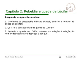 11
Capítulo 2: Rebeldia e queda de Lúcifer
Escola Bíblica - Demonologia Casa de Oração
Responda as questões abaixo:
1. Conforme as passagens bíblicas citadas, qual foi o motivo da
queda de Lúcifer?
2. Qual foi a consequência da queda de Lúcifer?
3. Quando a queda de Lúcifer ocorreu em relação à criação da
humanidade (antes ou depois)? E por quê?
 