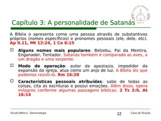 12
Capítulo 3: A personalidade de Satanás
Escola Bíblica - Demonologia Casa de Oração
A Bíblia o apresenta como uma pessoa através de substantivos
próprios (nomes específicos) e pronomes pessoais (ele, dele, etc).
Ap 9.11, Mt 12:24, 1 Co 6:15
 Alguns nomes mais populares: Belzebu, Pai da Mentira,
Enganador, Tentador. Satanás também é comparado as aves, a
um dragão e uma serpente.
 Modo de operação: autor da apostasia, impedidor da
expansão da igreja, atua como um anjo de luz. A Bíblia diz que
podemos resisti-lo. Rm 16:20
 Características pessoais atribuídas: sabe de todas as
coisas, cita as escrituras e possui emoções. Além disso, opera
milagres conforme algumas passagens bíblicas. 2 Ts 2:9, At
16:14
 