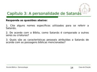 14
Capítulo 3: A personalidade de Satanás
Escola Bíblica - Demonologia Casa de Oração
Responda as questões abaixo:
1. Cite alguns nomes específicos utilizados para se referir a
Satanás.
2. De acordo com a Bíblia, como Satanás é comparado a outros
seres ou criaturas?
3. Quais são as características pessoais atribuídas a Satanás de
acordo com as passagens bíblicas mencionadas?
 