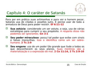 15
Capítulo 4: O caráter de Satanás
Escola Bíblica - Demonologia Casa de Oração
Para por em prática suas artimanhas e para ver o homem pecar,
Satanás usa de ciladas e assaltos sutis. É peciso usar de toda a
armadura de Deus para poder resistir. Ef 6:11-12
 Sua astúcia: considerado um ser astuto, o seja, usa de várias
estratégias para cumprir o seu propósito. A respeito disso não
podemos ser ignorantes. Gn 3:1
 Seu poder miraculoso: possui tal poder que exibe com sinais
e falsas maravilhas. Isso o identifica como um ser sobre-
humano. 2 Ts 2:9
 Seu engano: usa de um poder tão grande que ilude a todos os
que desconhecem os seus planos. Suas mentiras são a
materialização e a expressão do mal. 2 Co 11:14, 2 Ts 2:9-10
 