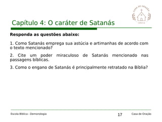 17
Capítulo 4: O caráter de Satanás
Escola Bíblica - Demonologia Casa de Oração
Responda as questões abaixo:
1. Como Satanás emprega sua astúcia e artimanhas de acordo com
o texto mencionado?
2. Cite um poder miraculoso de Satanás mencionado nas
passagens bíblicas.
3. Como o engano de Satanás é principalmente retratado na Bíblia?
 