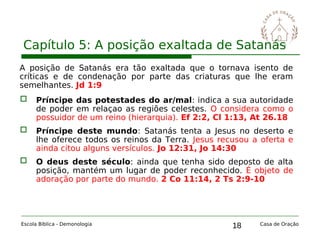 18
Capítulo 5: A posição exaltada de Satanás
Escola Bíblica - Demonologia Casa de Oração
A posição de Satanás era tão exaltada que o tornava isento de
críticas e de condenação por parte das criaturas que lhe eram
semelhantes. Jd 1:9
 Príncipe das potestades do ar/mal: indica a sua autoridade
de poder em relaçao as regiões celestes. O considera como o
possuidor de um reino (hierarquia). Ef 2:2, Cl 1:13, At 26.18
 Príncipe deste mundo: Satanás tenta a Jesus no deserto e
lhe oferece todos os reinos da Terra. Jesus recusou a oferta e
ainda citou alguns versículos. Jo 12:31, Jo 14:30
 O deus deste século: ainda que tenha sido deposto de alta
posição, mantém um lugar de poder reconhecido. É objeto de
adoração por parte do mundo. 2 Co 11:14, 2 Ts 2:9-10
 