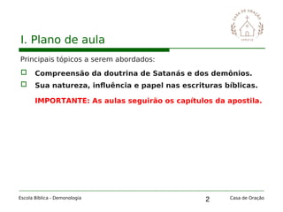 2
I. Plano de aula
Principais tópicos a serem abordados:
 Compreensão da doutrina de Satanás e dos demônios.
 Sua natureza, influência e papel nas escrituras bíblicas.
IMPORTANTE: As aulas seguirão os capítulos da apostila.
Escola Bíblica - Demonologia Casa de Oração
 