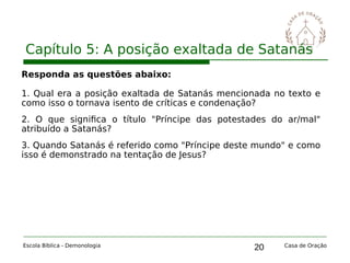 20
Capítulo 5: A posição exaltada de Satanás
Escola Bíblica - Demonologia Casa de Oração
Responda as questões abaixo:
1. Qual era a posição exaltada de Satanás mencionada no texto e
como isso o tornava isento de críticas e condenação?
2. O que significa o título "Príncipe das potestades do ar/mal"
atribuído a Satanás?
3. Quando Satanás é referido como "Príncipe deste mundo" e como
isso é demonstrado na tentação de Jesus?
 