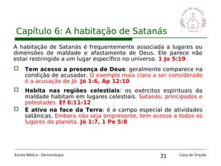 21
Capítulo 6: A habitação de Satanás
Escola Bíblica - Demonologia Casa de Oração
A habitação de Satanás é frequentemente associada a lugares ou
dimensões de maldade e afastamento de Deus. Ele parece não
estar restringido a um lugar específico no universo. 1 Jo 5:19
 Tem acesso a presença de Deus: geralmente comparece na
condição de acusador. O exemplo mais claro a ser considerado
é a acusação de Jó. Jó 1:6, Ap 12:10
 Habita nas regiões celestiais: os exércitos espirituais da
maldade habitam em lugares celestiais. Satanás, principados e
potestades. Ef 6:11-12
 É ativo na face da Terra: é o campo especial de atividades
satânicas. Embora não seja onipresente, tem acesso a todos os
lugares do planeta. Jó 1:7, 1 Pe 5:8
 
