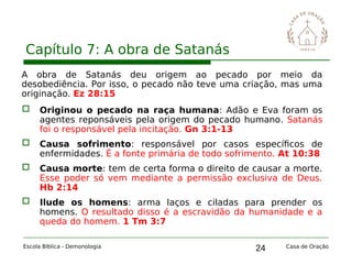 24
Capítulo 7: A obra de Satanás
Escola Bíblica - Demonologia Casa de Oração
A obra de Satanás deu origem ao pecado por meio da
desobediência. Por isso, o pecado não teve uma criação, mas uma
originação. Ez 28:15
 Originou o pecado na raça humana: Adão e Eva foram os
agentes reponsáveis pela origem do pecado humano. Satanás
foi o responsável pela incitação. Gn 3:1-13
 Causa sofrimento: responsável por casos específicos de
enfermidades. É a fonte primária de todo sofrimento. At 10:38
 Causa morte: tem de certa forma o direito de causar a morte.
Esse poder só vem mediante a permissão exclusiva de Deus.
Hb 2:14
 Ilude os homens: arma laços e ciladas para prender os
homens. O resultado disso é a escravidão da humanidade e a
queda do homem. 1 Tm 3:7
 