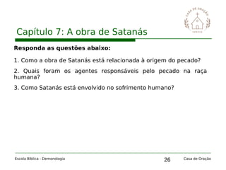 26
Capítulo 7: A obra de Satanás
Escola Bíblica - Demonologia Casa de Oração
Responda as questões abaixo:
1. Como a obra de Satanás está relacionada à origem do pecado?
2. Quais foram os agentes responsáveis pelo pecado na raça
humana?
3. Como Satanás está envolvido no sofrimento humano?
 
