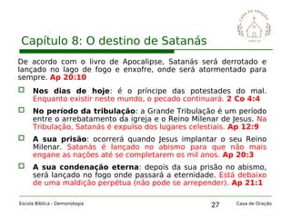 27
Capítulo 8: O destino de Satanás
Escola Bíblica - Demonologia Casa de Oração
De acordo com o livro de Apocalipse, Satanás será derrotado e
lançado no lago de fogo e enxofre, onde será atormentado para
sempre. Ap 20:10
 Nos dias de hoje: é o príncipe das potestades do mal.
Enquanto existir neste mundo, o pecado continuará. 2 Co 4:4
 No período da tribulação: a Grande Tribulação é um período
entre o arrebatamento da igreja e o Reino Milenar de Jesus. Na
Tribulação, Satanás é expulso dos lugares celestiais. Ap 12:9
 A sua prisão: ocorrerá quando Jesus implantar o seu Reino
Milenar. Satanás é lançado no abismo para que não mais
engane as nações até se completarem os mil anos. Ap 20:3
 A sua condenação eterna: depois da sua prisão no abismo,
será lançado no fogo onde passará a eternidade. Está debaixo
de uma maldição perpétua (não pode se arrepender). Ap 21:1
 