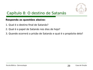 29
Capítulo 8: O destino de Satanás
Escola Bíblica - Demonologia Casa de Oração
Responda as questões abaixo:
1. Qual é o destino final de Satanás?
2. Qual é o papel de Satanás nos dias de hoje?
3. Quando ocorrerá a prisão de Satanás e qual é o propósito dela?
 