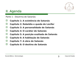 3
II. Agenda
Parte 1 - Doutrina de Satanás:
 Capítulo 1: A existência de Satanás
 Capítulo 2: Rebeldia e queda de Lúcifer
 Capítulo 3: A personalidade de Satanás
 Capítulo 4: O caráter de Satanás
 Capítulo 5: A posição exaltada de Satanás
 Capítulo 6: A habitação de Satanás
 Capítulo 7: A obra de Satanás
 Capítulo 8: O destino de Satanás
Escola Bíblica - Demonologia Casa de Oração
 