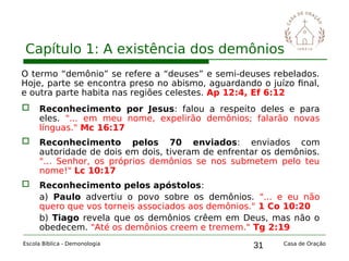 31
Capítulo 1: A existência dos demônios
Escola Bíblica - Demonologia Casa de Oração
O termo “demônio” se refere a “deuses” e semi-deuses rebelados.
Hoje, parte se encontra preso no abismo, aguardando o juízo final,
e outra parte habita nas regiões celestes. Ap 12:4, Ef 6:12
 Reconhecimento por Jesus: falou a respeito deles e para
eles. "... em meu nome, expelirão demônios; falarão novas
línguas." Mc 16:17
 Reconhecimento pelos 70 enviados: enviados com
autoridade de dois em dois, tiveram de enfrentar os demônios.
"... Senhor, os próprios demônios se nos submetem pelo teu
nome!" Lc 10:17
 Reconhecimento pelos apóstolos:
a) Paulo advertiu o povo sobre os demônios. "... e eu não
quero que vos torneis associados aos demônios." 1 Co 10:20
b) Tiago revela que os demônios crêem em Deus, mas não o
obedecem. "Até os demônios creem e tremem." Tg 2:19
 