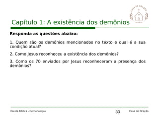 33
Capítulo 1: A existência dos demônios
Escola Bíblica - Demonologia Casa de Oração
Responda as questões abaixo:
1. Quem são os demônios mencionados no texto e qual é a sua
condição atual?
2. Como Jesus reconheceu a existência dos demônios?
3. Como os 70 enviados por Jesus reconheceram a presença dos
demônios?
 