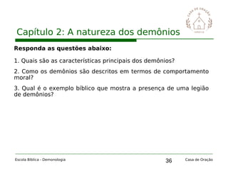 36
Capítulo 2: A natureza dos demônios
Escola Bíblica - Demonologia Casa de Oração
Responda as questões abaixo:
1. Quais são as características principais dos demônios?
2. Como os demônios são descritos em termos de comportamento
moral?
3. Qual é o exemplo bíblico que mostra a presença de uma legião
de demônios?
 