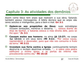 37
Capítulo 3: As atividades dos demônios
Escola Bíblica - Demonologia Casa de Oração
Assim como Deus tem anjos que realizam a sua obra, Satanás
também possui mensageiros. A bíblia declara que os anjos são
seres astutos e inteligentes, para o bem e mal. Gn 3:1
 Opõem-se aos propósitos de Deus: suas estratégias
incluem tentações, mentiras e idolatria. "... estava diante do
Anjo do Senhor, e Satanás estava à mão direita dele, para se
lhe opor." Zc 3:1
 Causam males aos homens: na alma (Jó 13:27), no corpo
(Lc 13:11) e em seus bens (Ml 3:11). "Por vossa causa,
repreenderei o devorador, para que não vos consuma o fruto
da terra." Ml 3:11
 Investem sua fúria contra a Igreja: continuamente tentam
destruí-la e incitam doutrinas erradas. "... e sobre esta pedra
edificarei a minha igreja, e as portas do inferno não
prevalecerão contra ela." Mt 16:18
 