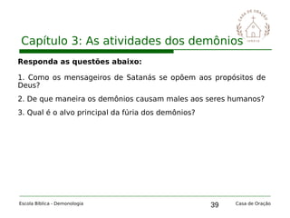 39
Capítulo 3: As atividades dos demônios
Escola Bíblica - Demonologia Casa de Oração
Responda as questões abaixo:
1. Como os mensageiros de Satanás se opõem aos propósitos de
Deus?
2. De que maneira os demônios causam males aos seres humanos?
3. Qual é o alvo principal da fúria dos demônios?
 