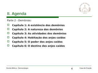 4
II. Agenda
Parte 2 - Demônios:
 Capítulo 1: A existência dos demônios
 Capítulo 2: A natureza dos demônios
 Capítulo 3: As atividades dos demônios
 Capítulo 4: Habitação dos anjos caídos
 Capítulo 5: O poder dos anjos caídos
 Capítulo 6: O destino dos anjos caídos
Escola Bíblica - Demonologia Casa de Oração
 