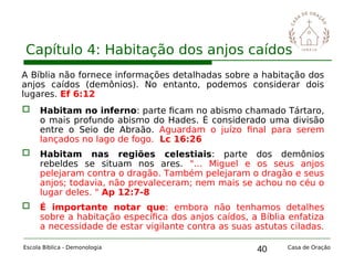 40
Capítulo 4: Habitação dos anjos caídos
Escola Bíblica - Demonologia Casa de Oração
A Bíblia não fornece informações detalhadas sobre a habitação dos
anjos caídos (demônios). No entanto, podemos considerar dois
lugares. Ef 6:12
 Habitam no inferno: parte ficam no abismo chamado Tártaro,
o mais profundo abismo do Hades. É considerado uma divisão
entre o Seio de Abraão. Aguardam o juízo final para serem
lançados no lago de fogo. Lc 16:26
 Habitam nas regiões celestiais: parte dos demônios
rebeldes se situam nos ares. "... Miguel e os seus anjos
pelejaram contra o dragão. Também pelejaram o dragão e seus
anjos; todavia, não prevaleceram; nem mais se achou no céu o
lugar deles. " Ap 12:7-8
 É importante notar que: embora não tenhamos detalhes
sobre a habitação específica dos anjos caídos, a Bíblia enfatiza
a necessidade de estar vigilante contra as suas astutas ciladas.
 