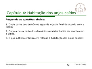 42
Capítulo 4: Habitação dos anjos caídos
Escola Bíblica - Demonologia Casa de Oração
Responda as questões abaixo:
1. Onde parte dos demônios aguarda o juízo final de acordo com a
Bíblia?
2. Onde a outra parte dos demônios rebeldes habita de acordo com
a Bíblia?
3. O que a Bíblia enfatiza em relação à habitação dos anjos caídos?
 