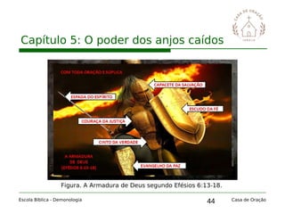 44
Capítulo 5: O poder dos anjos caídos
Escola Bíblica - Demonologia Casa de Oração
Figura. A Armadura de Deus segundo Efésios 6:13-18.
 