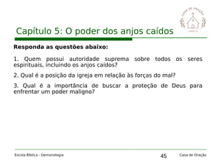 45
Capítulo 5: O poder dos anjos caídos
Escola Bíblica - Demonologia Casa de Oração
Responda as questões abaixo:
1. Quem possui autoridade suprema sobre todos os seres
espirituais, incluindo os anjos caídos?
2. Qual é a posição da igreja em relação às forças do mal?
3. Qual é a importância de buscar a proteção de Deus para
enfrentar um poder maligno?
 