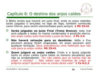 46
Capítulo 6: O destino dos anjos caídos
Escola Bíblica - Demonologia Casa de Oração
A Bíblia revela que haverá um juízo final, onde os anjos rebeldes
serão julgados e lançados no lago de fogo, também conhecido
como inferno, para serem atormentados para sempre. 1 Mt 25:41
 Serão julgados no Juízo Final (Trono Branco): todo mal
será julgado e todos os ímpios condenados à perdição eterna.
Aos anjos caídos está reservado o juízo de Deus. 2 Pe 2:4
 Não haverá salvação para os demônios: Adão e Eva
pecaram porque foram enganados. Os anjos pecaram sem
qualquer tentação. Deus providenciou uma redenção que não
vale para os anjos caídos. Mt 25:41
 Quem julgará os anjos caídos: Cristo e a Igreja julgarão
tanto os anjos caídos como todos os homens pecadores que
não se arrependeram. "Ou não sabeis que os santos hão de
julgar o mundo? … Não sabeis que havemos de julgar os
próprios anjos? Quanto mais as coisas desta vida!" 1 Co 6:2,3
 