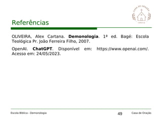 49
Referências
Escola Bíblica - Demonologia Casa de Oração
OLIVEIRA, Alex Cartana. Demonologia. 1ª ed. Bagé: Escola
Teológica Pr. João Ferreira Filho, 2007.
OpenAI. ChatGPT. Disponível em: https://www.openai.com/.
Acesso em: 24/05/2023.
 